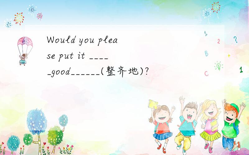 Would you please put it _____good______(整齐地)?