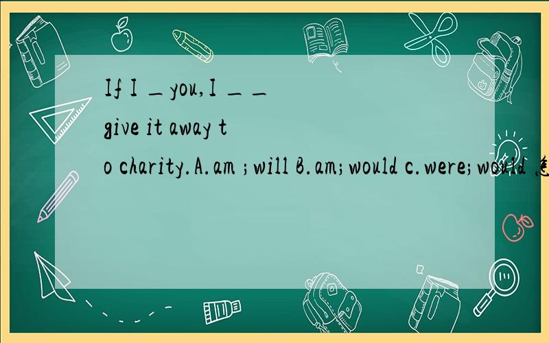 If I _you,I __give it away to charity.A.am ;will B.am;would c.were;would 怎样选,需详解