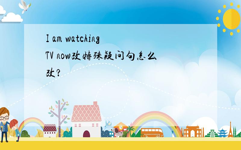 I am watching TV now改特殊疑问句怎么改?