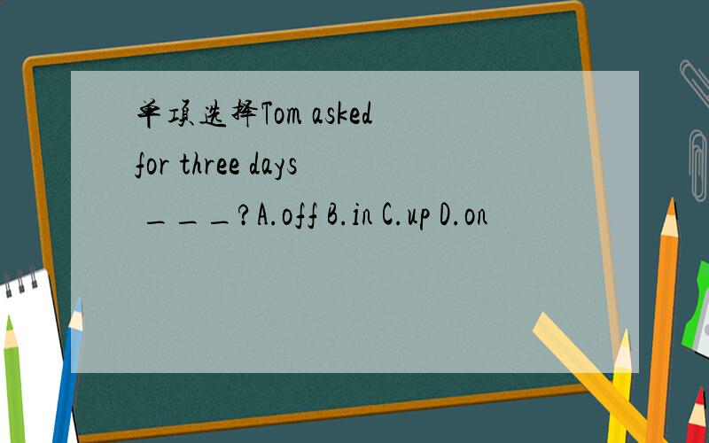 单项选择Tom asked for three days ___?A.off B.in C.up D.on
