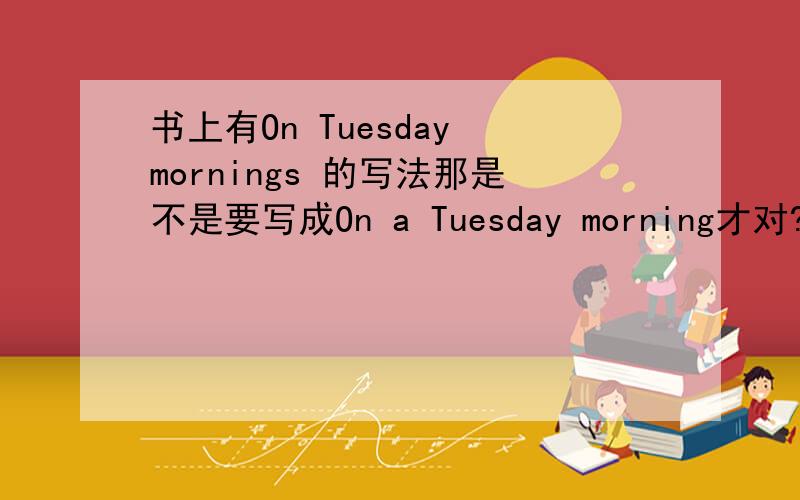 书上有On Tuesday mornings 的写法那是不是要写成On a Tuesday morning才对?On Tuesday morning正确吗?