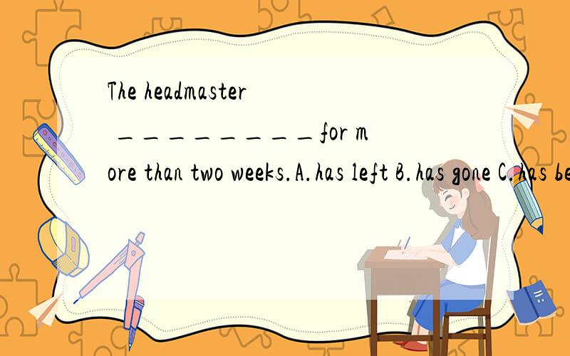 The headmaster ________for more than two weeks.A.has left B.has gone C.has been away D.has come back