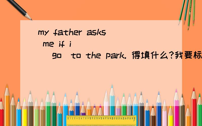 my father asks me if i _____ (go)to the park. 得填什么?我要标准答案,有解释的