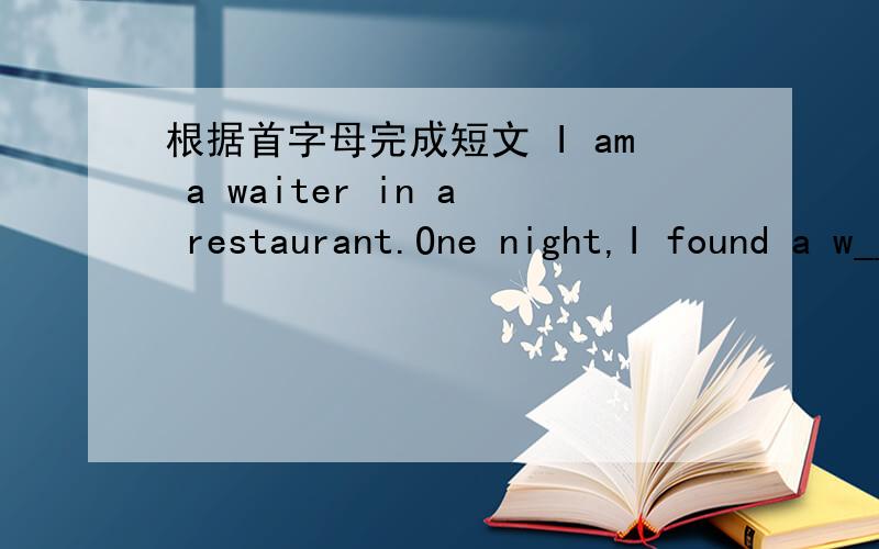 根据首字母完成短文 I am a waiter in a restaurant.One night,I found a w_____on the floor.I was very b_____at the time,so I didn't have time to check it for the owner's identification.However,I thought,if there was a____important in it,the own