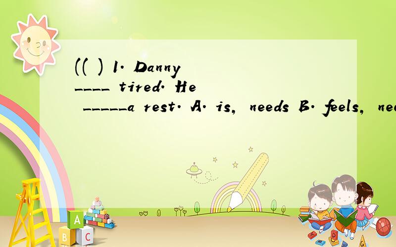 (( ) 1. Danny ____ tired. He _____a rest. A. is, needs B. feels, need C. is feeling, is having