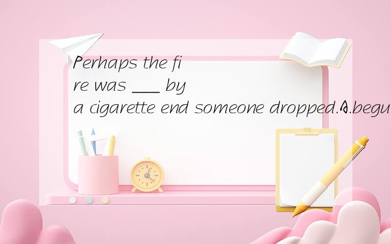 Perhaps the fire was ___ by a cigarette end someone dropped.A.begun B.made C.put D.started