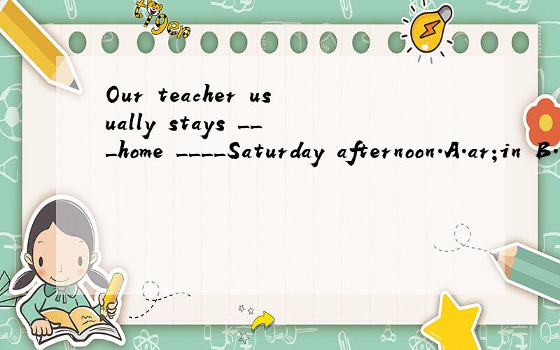 Our teacher usually stays ___home ____Saturday afternoon.A.ar;in B.at;on C.in;at D.on;on应该选择哪个答案?在像Saturday afternoon这样的短语前应该用哪个借词