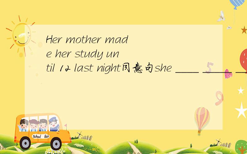 Her mother made her study until 12 last night同意句she ____ _____ _____study until 12 last night