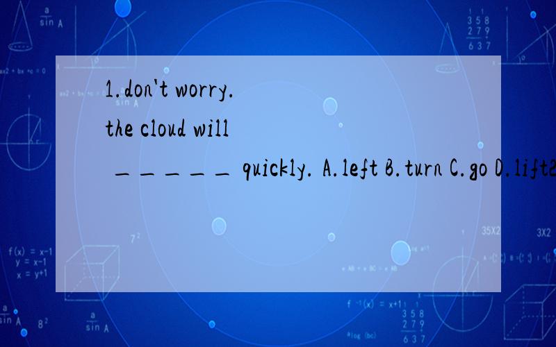 1.don't worry.the cloud will _____ quickly. A.left B.turn C.go D.lift2.i think the sun will _____.i hope so.A.come on   B.come   C.come out   D.come to