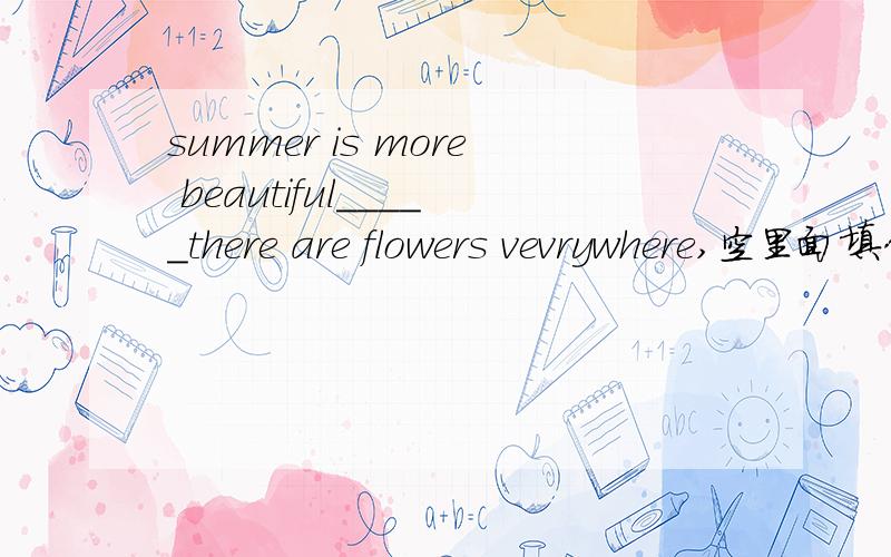 summer is more beautiful_____there are flowers vevrywhere,空里面填什么比较合适!填空题,没有选项!