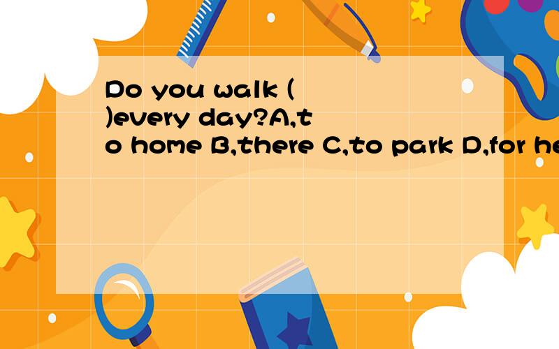 Do you walk ( )every day?A,to home B,there C,to park D,for here 这一题为什么不选c呢