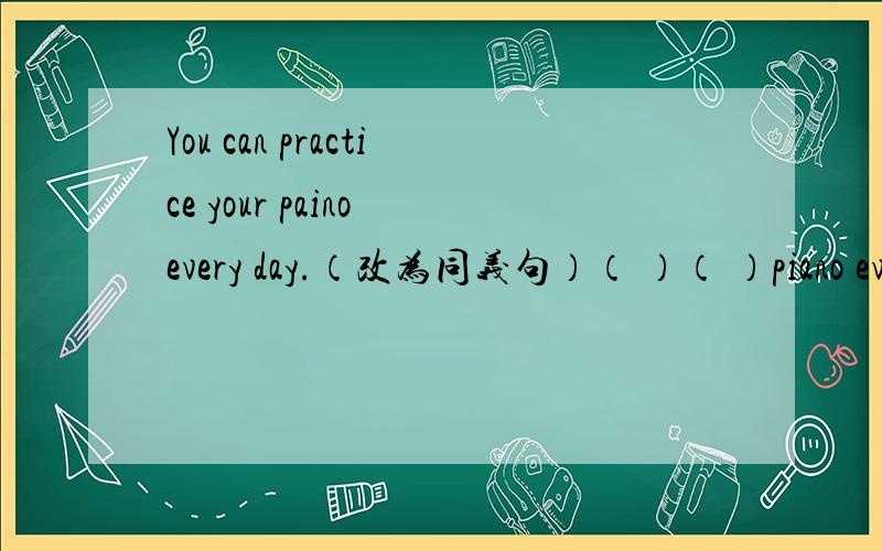 You can practice your paino every day.（改为同义句）（ ）（ ）piano every day.