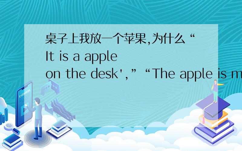桌子上我放一个苹果,为什么“It is a apple on the desk',”“The apple is mine',两者的冠词为什么不同