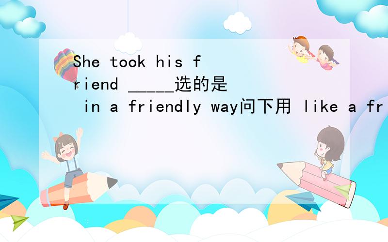 She took his friend _____选的是 in a friendly way问下用 like a friend 可不可以?只要语法对就可以
