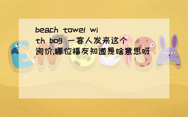 beach towel with bog 一客人发来这个询价,哪位福友知道是啥意思呀[]
