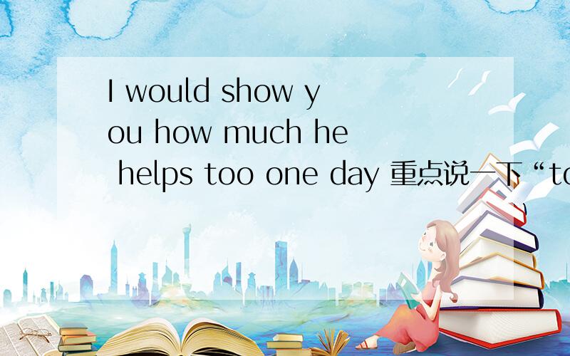 I would show you how much he helps too one day 重点说一下“too”在这是什么意思