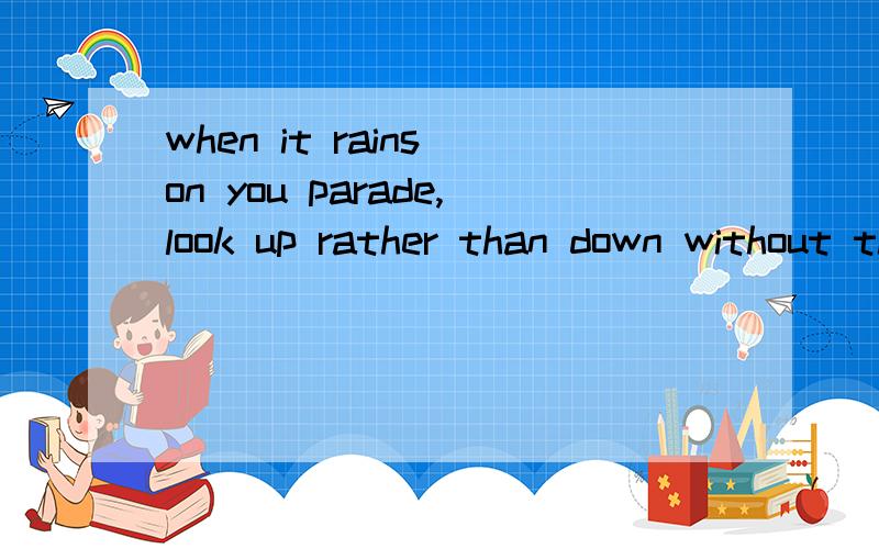 when it rains on you parade,look up rather than down without the rain,there would be no rainbow!帮忙翻翻,我不太明白是什么意思,谢谢了!