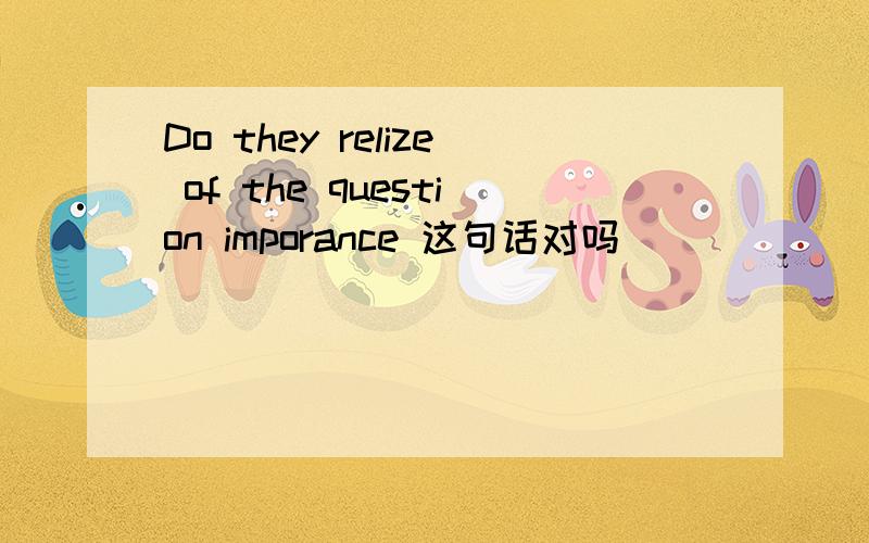 Do they relize of the question imporance 这句话对吗
