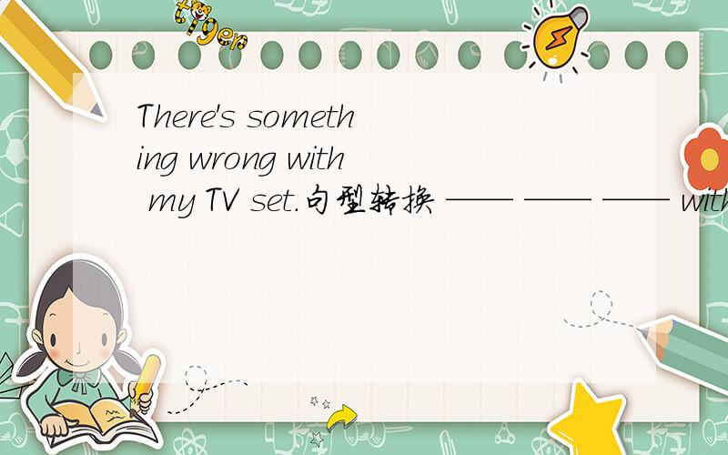 There's something wrong with my TV set.句型转换 —— —— —— with my TV set.My TV set ___ ___.