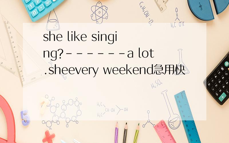 she like singing?------a lot.sheevery weekend急用快