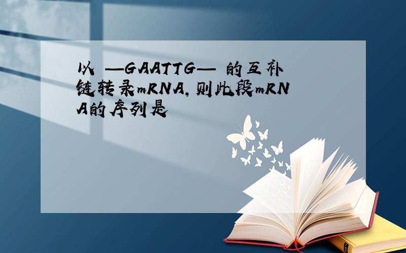 以 —GAATTG— 的互补链转录mRNA,则此段mRNA的序列是