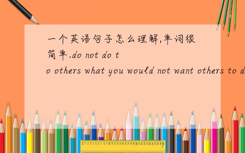 一个英语句子怎么理解,单词很简单.do not do to others what you would not want others to do to you.