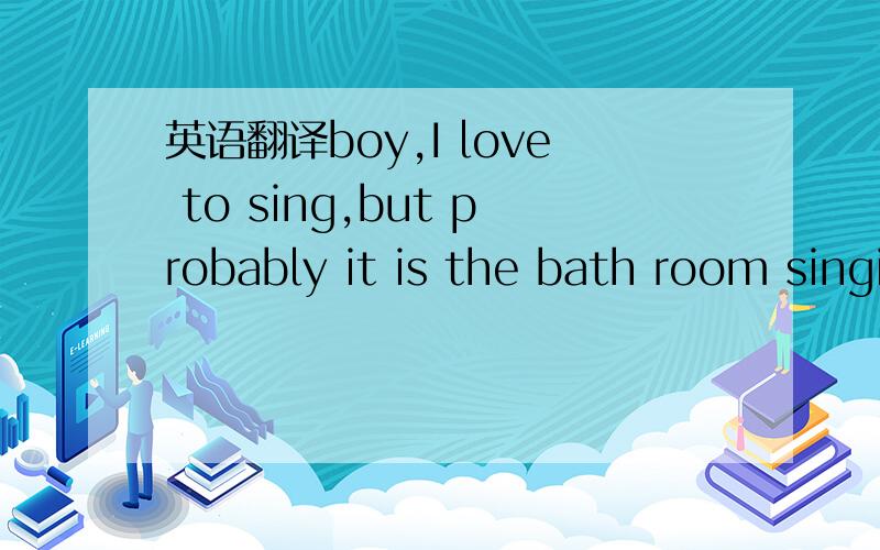 英语翻译boy,I love to sing,but probably it is the bath room singing,otherwise,many people will go crazy,