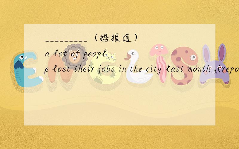 _________（据报道）a lot of people lost their jobs in the city last month .(report)前面的横线里怎么填?