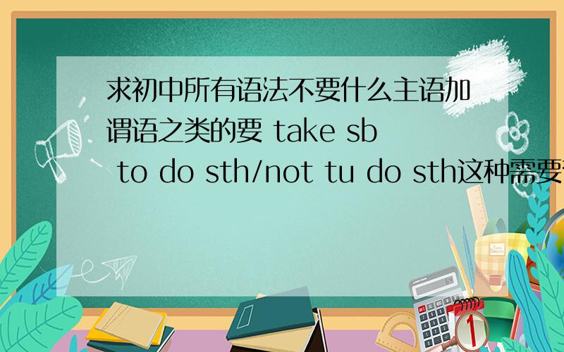 求初中所有语法不要什么主语加谓语之类的要 take sb to do sth/not tu do sth这种需要背的东西 on+sth of+sb之类的