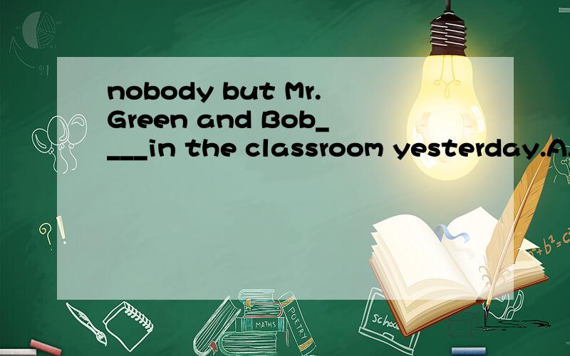 nobody but Mr.Green and Bob____in the classroom yesterday.A.is B.was C.are D.were答案是用B``可是为什么要用B?