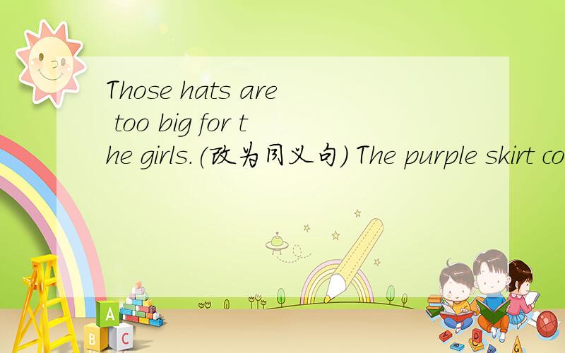 Those hats are too big for the girls.(改为同义句） The purple skirt costs me $26.(改为一般疑问句）