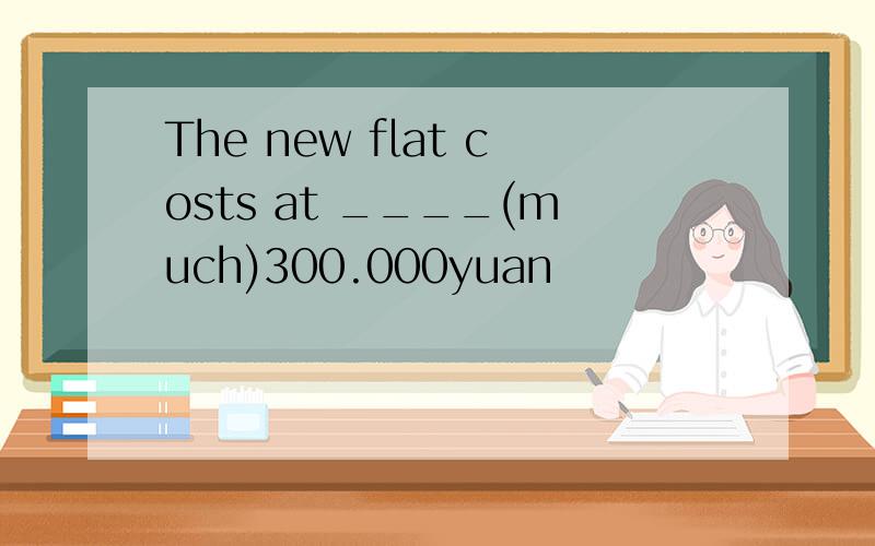The new flat costs at ____(much)300.000yuan