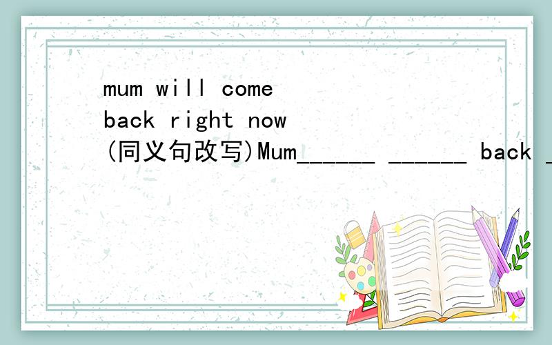 mum will come back right now(同义句改写)Mum______ ______ back ______ _______