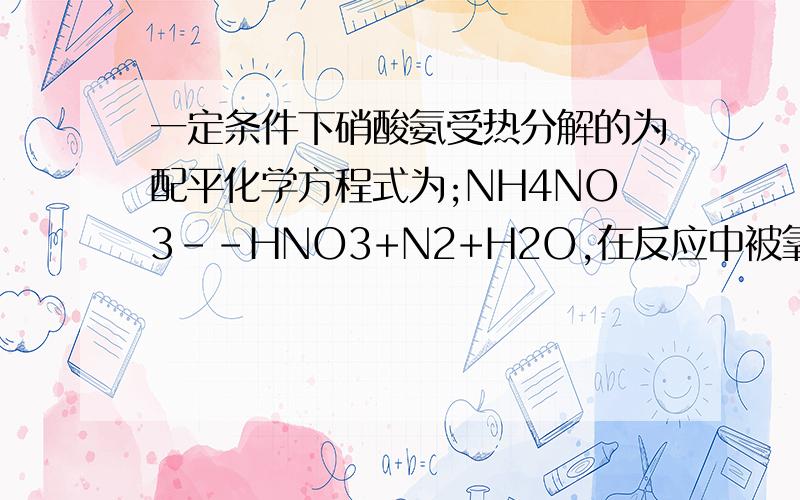 一定条件下硝酸氨受热分解的为配平化学方程式为;NH4NO3--HNO3+N2+H2O,在反应中被氧化与被还原的氮原子数之比为?答案是;5;3