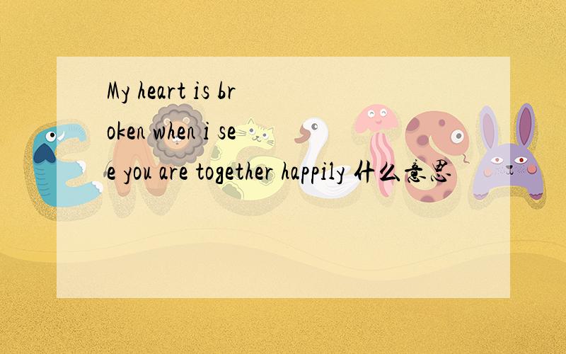 My heart is broken when i see you are together happily 什么意思