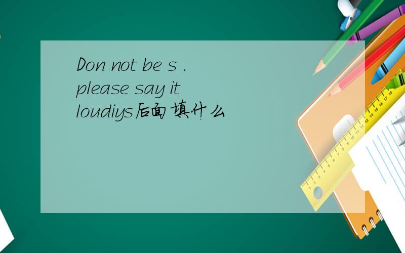 Don not be s .please say it loudiys后面填什么