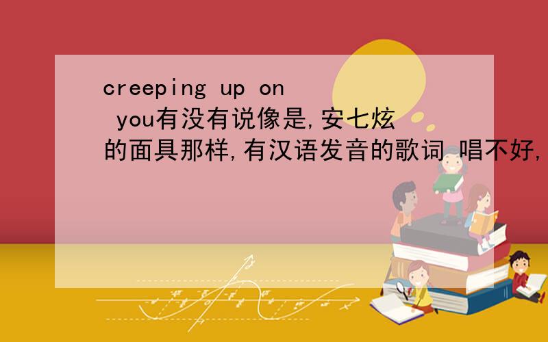 creeping up on you有没有说像是,安七炫的面具那样,有汉语发音的歌词 唱不好,英语跟那读单词一样蹦出来的