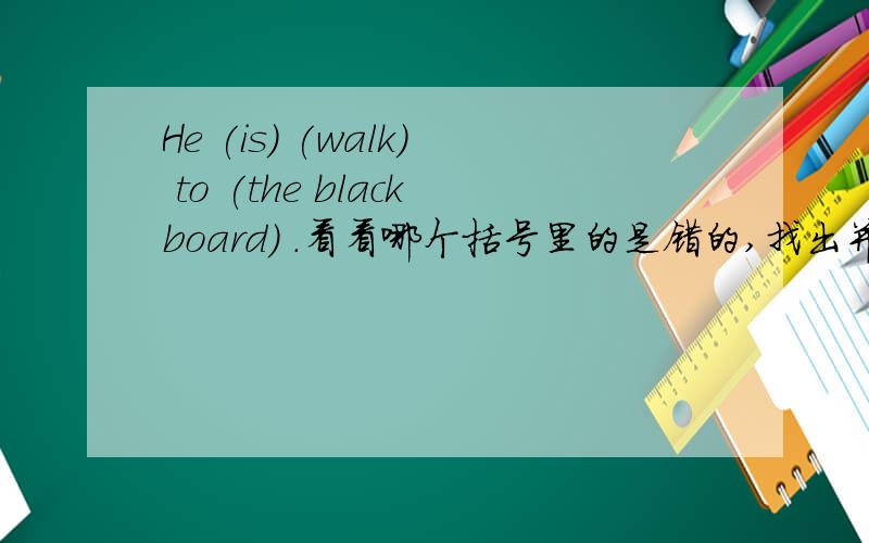 He (is) (walk) to (the blackboard) .看看哪个括号里的是错的,找出并改正