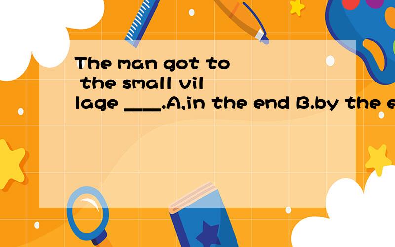The man got to the small village ____.A,in the end B.by the end C.at the end