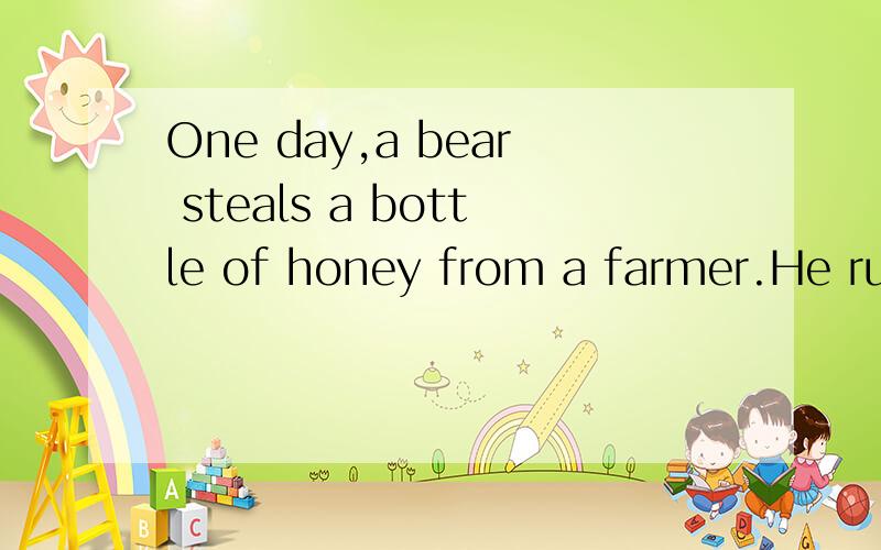 One day,a bear steals a bottle of honey from a farmer.He runs with it.He runs until he reached a rivers.The bear looks down into the water and sees his own reflection.“Who is that bear with a big bottle honey?”he asks himself.He smiles,and the be