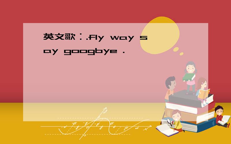 英文歌：.fly way say googbye .
