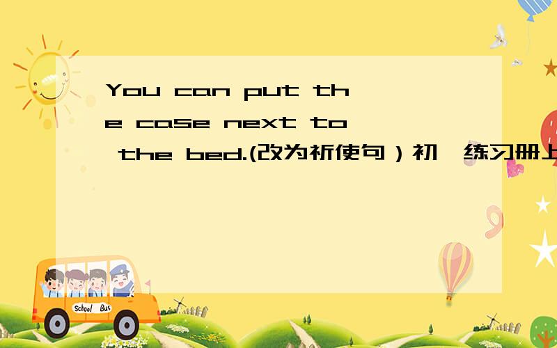 You can put the case next to the bed.(改为祈使句）初一练习册上的