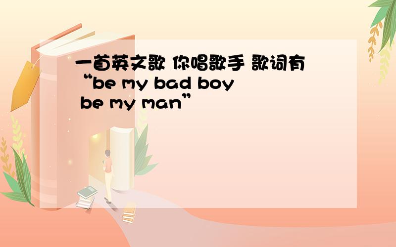 一首英文歌 你唱歌手 歌词有“be my bad boy be my man”