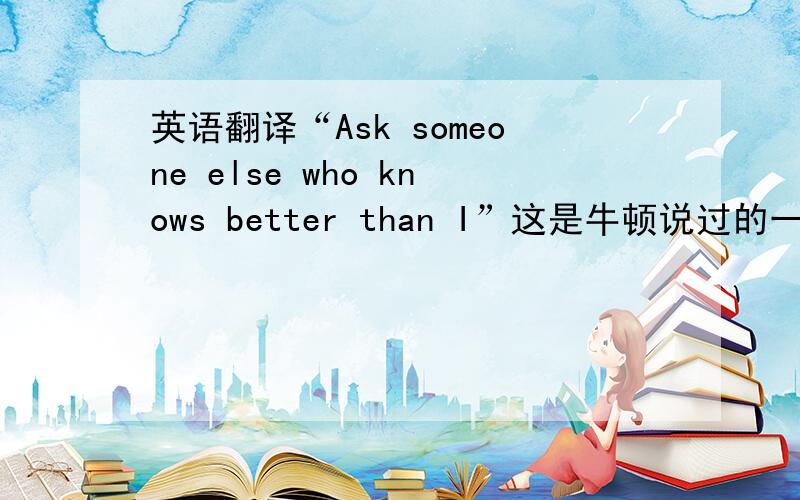 英语翻译“Ask someone else who knows better than I”这是牛顿说过的一句话,很谦虚的口吻,
