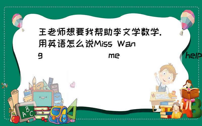 王老师想要我帮助李文学数学.用英语怎么说Miss Wang ______ me ______ help Li Wen ______ math.