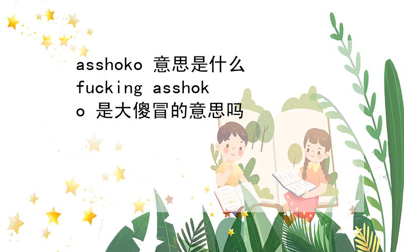 asshoko 意思是什么 fucking asshoko 是大傻冒的意思吗