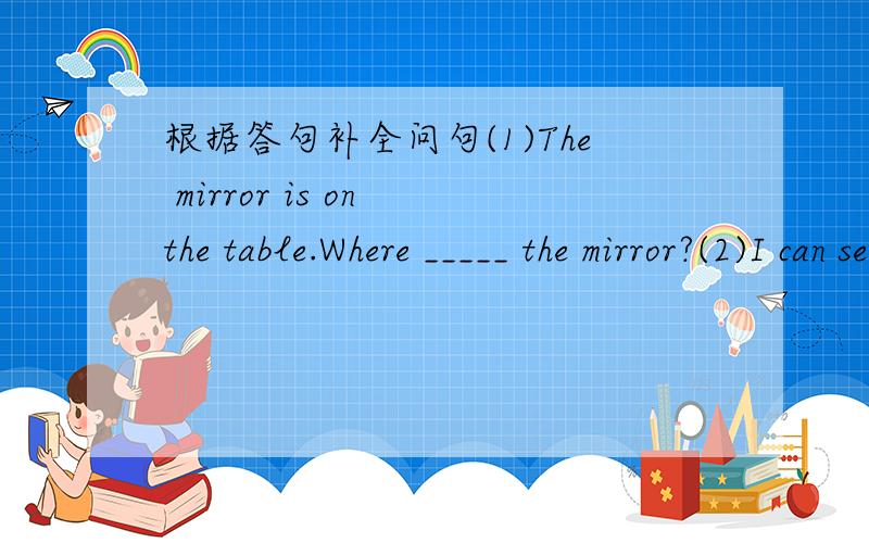根据答句补全问句(1)The mirror is on the table.Where _____ the mirror?(2)I can see a closet near the window.___ can you ___near the window.(3)there is a trash bin,anair-conditioner and some curtains in my room.____________in your room?