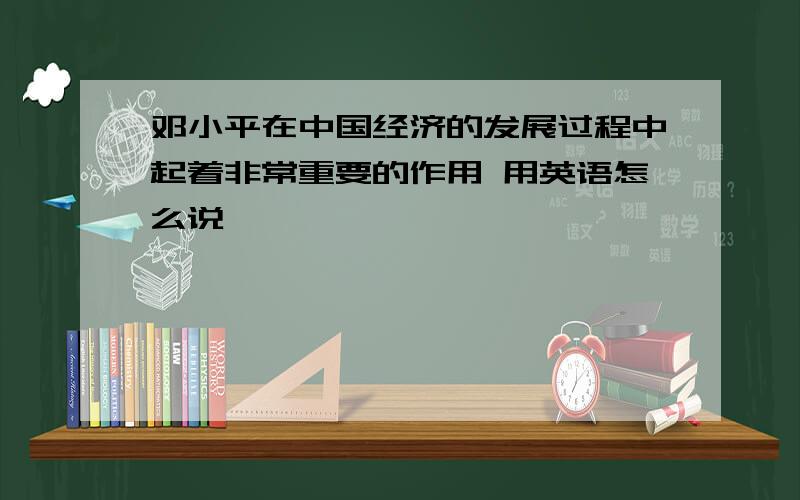 邓小平在中国经济的发展过程中起着非常重要的作用 用英语怎么说