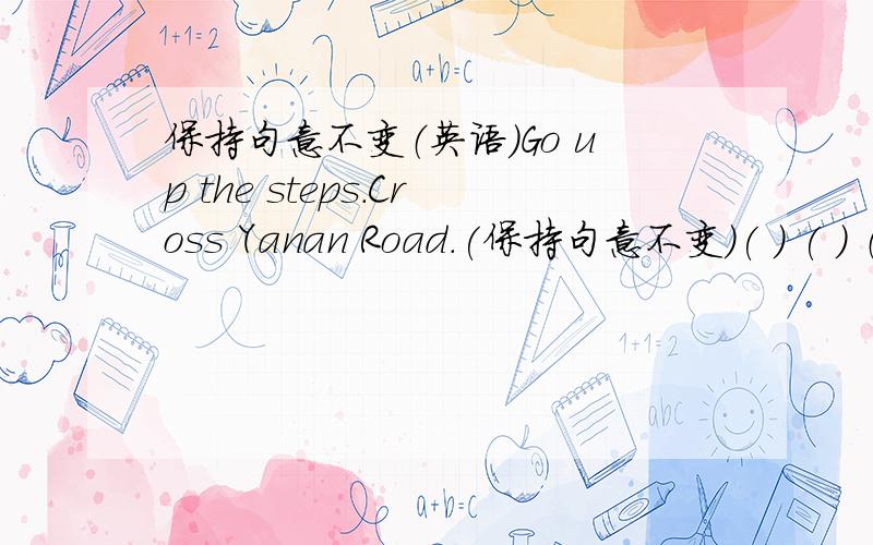 保持句意不变（英语）Go up the steps.Cross Yanan Road.(保持句意不变)( ) ( ) （ ） the steps.（ ） （ ） Yanan Road.每格限填一词