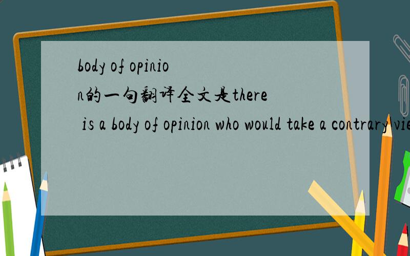 body of opinion的一句翻译全文是there is a body of opinion who would take a contrary view.这个句子该怎么翻译呢?body of opinion是什么意思?